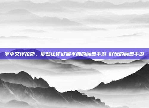 掌中艾泽拉斯,那些让你欲罢不能的魔兽手游-好玩的魔兽手游