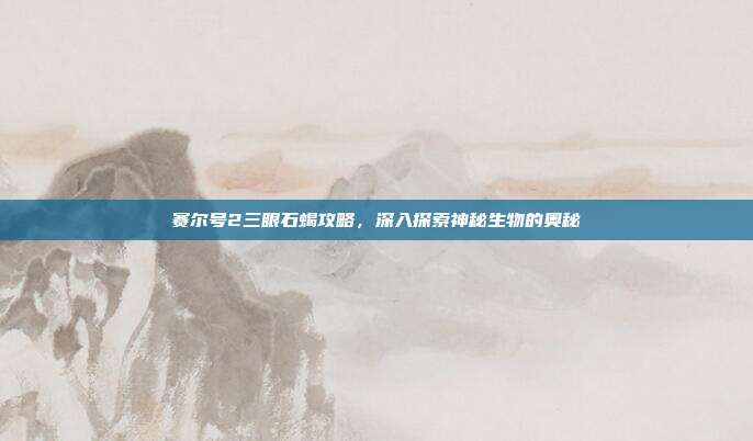 赛尔号2三眼石蝎攻略，深入探索神秘生物的奥秘