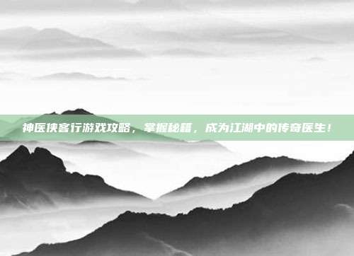 神医侠客行游戏攻略，掌握秘籍，成为江湖中的传奇医生！