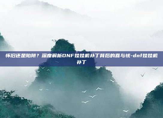 怀旧还是陷阱?深度解析DNF娃娃机补丁背后的喜与忧-dnf娃娃机补丁