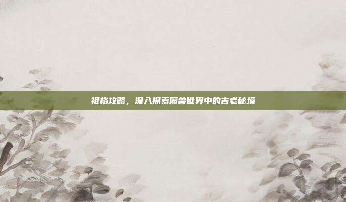 祖格攻略，深入探索魔兽世界中的古老秘境