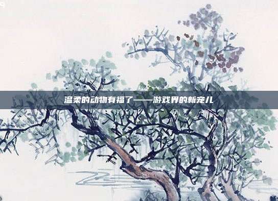 温柔的动物有福了——游戏界的新宠儿