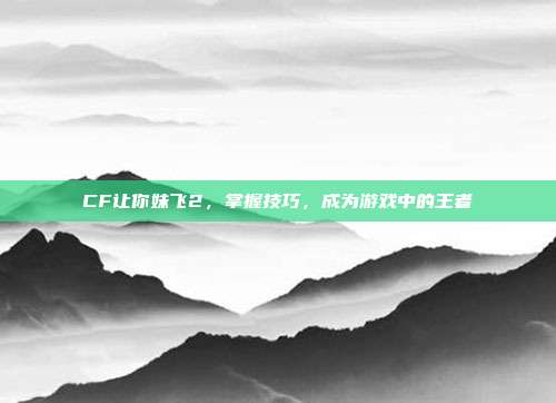 CF让你妹飞2，掌握技巧，成为游戏中的王者