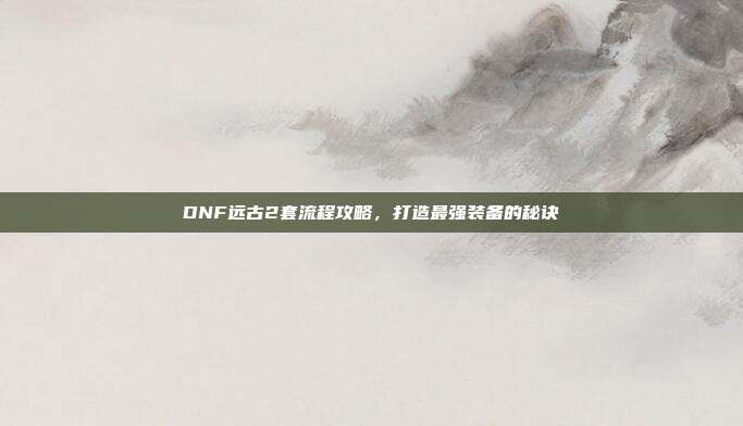 DNF远古2套流程攻略，打造最强装备的秘诀
