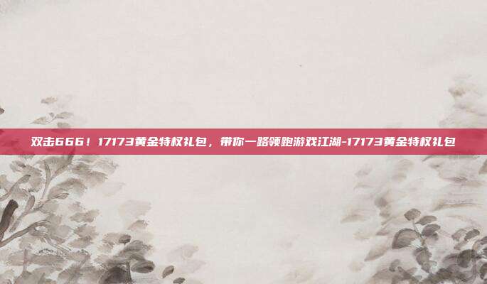 双击666！17173黄金特权礼包，带你一路领跑游戏江湖-17173黄金特权礼包