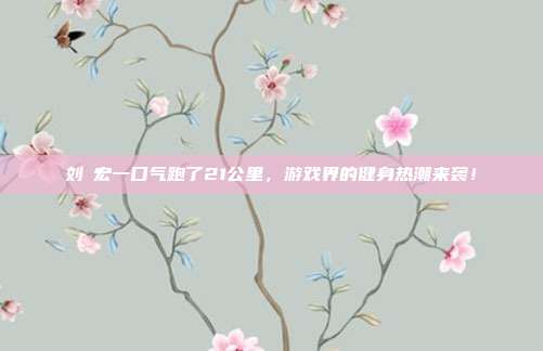 刘畊宏一口气跑了21公里，游戏界的健身热潮来袭！