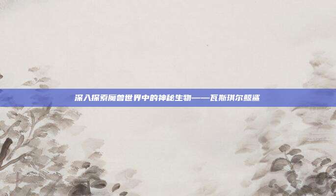 深入探索魔兽世界中的神秘生物——瓦斯琪尔鲸鲨