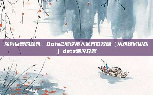 深海巨兽的怒吼，Dota2潮汐猎人全方位攻略（从对线到团战）dota潮汐攻略