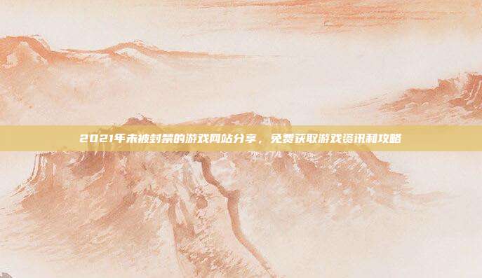 2021年未被封禁的游戏网站分享，免费获取游戏资讯和攻略