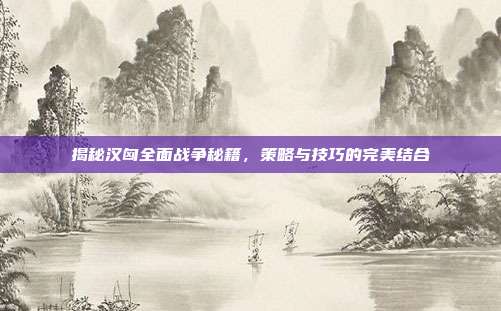 揭秘汉匈全面战争秘籍，策略与技巧的完美结合
