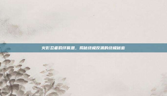 火影忍者羁绊佩恩，揭秘终极反派的终极秘密