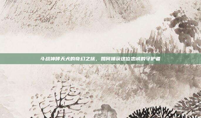 斗战神哮天犬的奇幻之旅，如何捕获这位忠诚的守护者