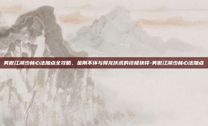 笑傲江湖少林心法加点全攻略，金刚不坏与降龙伏虎的终极抉择-笑傲江湖少林心法加点