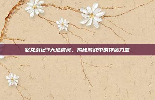 怒龙战记3大地精灵，揭秘游戏中的神秘力量
