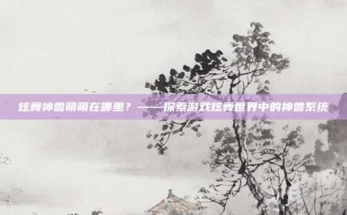 炫舞神兽萌萌在哪里？——探索游戏炫舞世界中的神兽系统