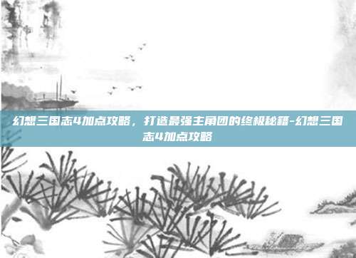 幻想三国志4加点攻略,打造最强主角团的终极秘籍-幻想三国志4加点攻略