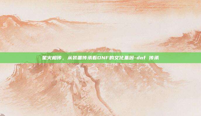 星火相传,从装备传承看DNF的文化基因-dnf 传承