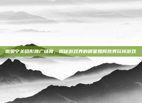 撒贝宁关晓彤跳广场舞，揭秘游戏界的明星如何跨界玩转游戏