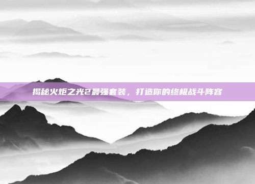 揭秘火炬之光2最强套装，打造你的终极战斗阵容