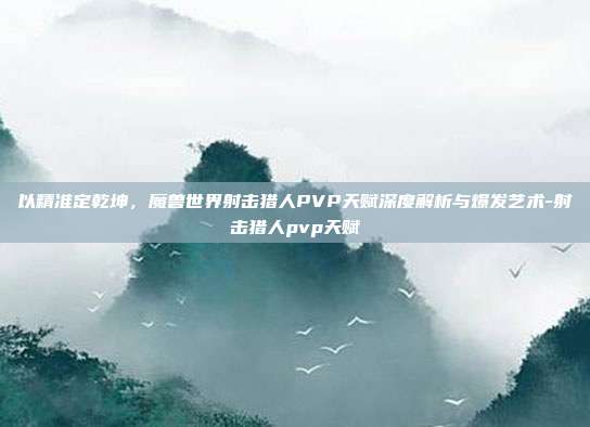 以精准定乾坤，魔兽世界射击猎人PVP天赋深度解析与爆发艺术-射击猎人pvp天赋