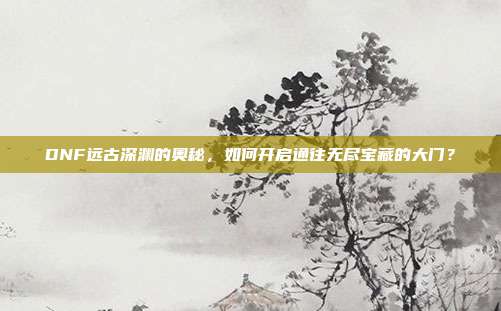 DNF远古深渊的奥秘，如何开启通往无尽宝藏的大门？