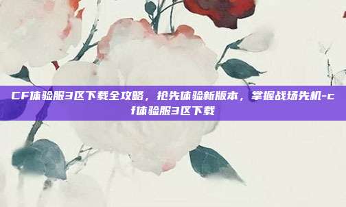 CF体验服3区下载全攻略，抢先体验新版本，掌握战场先机-cf体验服3区下载