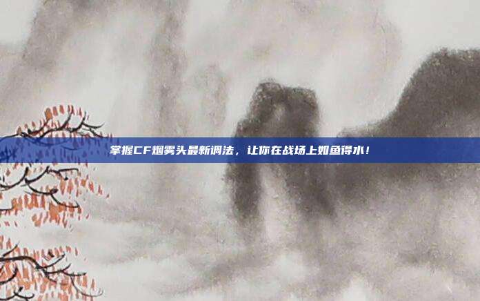掌握CF烟雾头最新调法，让你在战场上如鱼得水！