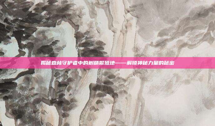 揭秘森林守护者中的树精繁殖地——解锁神秘力量的秘密