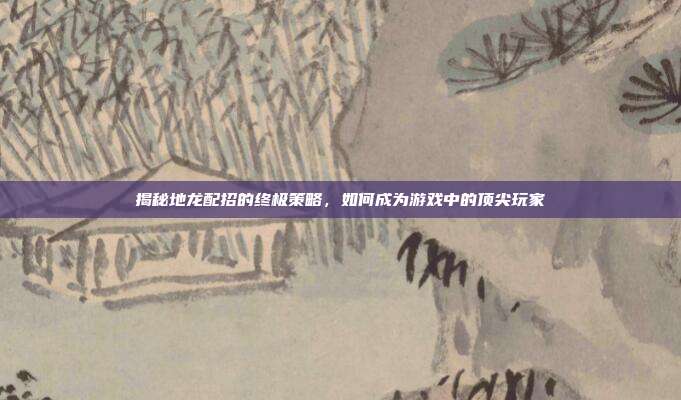 揭秘地龙配招的终极策略，如何成为游戏中的顶尖玩家