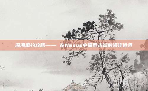 深海垂钓攻略—— 在Nexus中探索未知的海洋世界