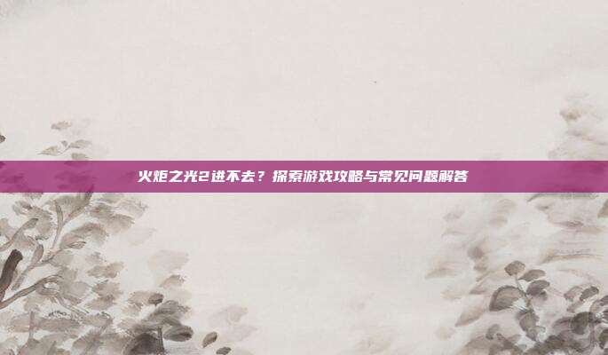 火炬之光2进不去？探索游戏攻略与常见问题解答