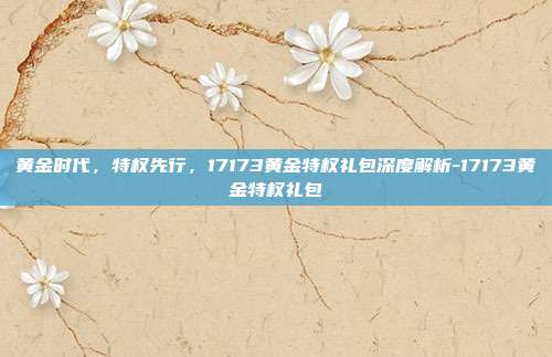 黄金时代，特权先行，17173黄金特权礼包深度解析-17173黄金特权礼包