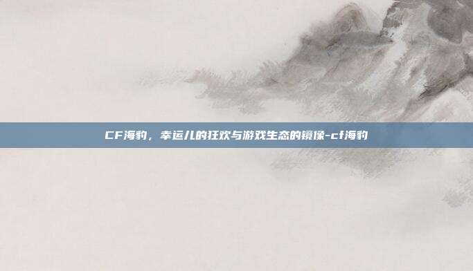 CF海豹，幸运儿的狂欢与游戏生态的镜像-cf海豹