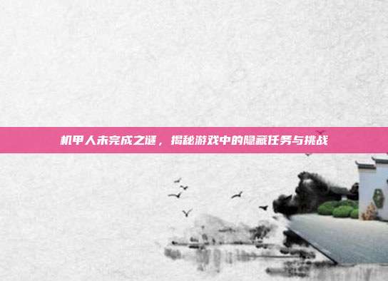 机甲人未完成之谜，揭秘游戏中的隐藏任务与挑战