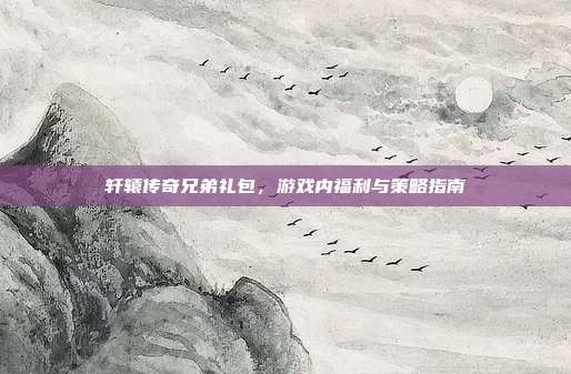 轩辕传奇兄弟礼包，游戏内福利与策略指南