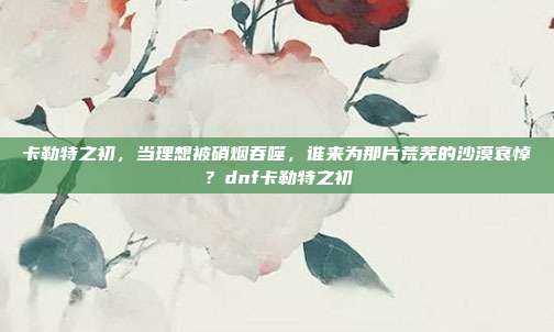 卡勒特之初，当理想被硝烟吞噬，谁来为那片荒芜的沙漠哀悼？dnf卡勒特之初