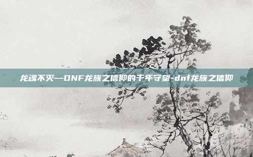 龙魂不灭—DNF龙族之信仰的千年守望-dnf龙族之信仰
