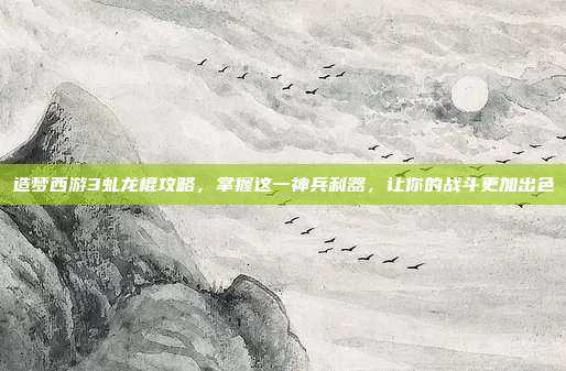 造梦西游3虬龙棍攻略，掌握这一神兵利器，让你的战斗更加出色