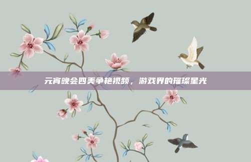 元宵晚会四美争艳视频，游戏界的璀璨星光