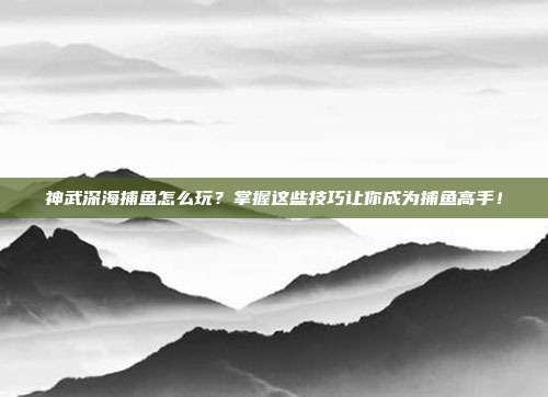 神武深海捕鱼怎么玩？掌握这些技巧让你成为捕鱼高手！
