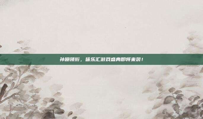 孙俪领衔，咏乐汇游戏盛典即将来袭！