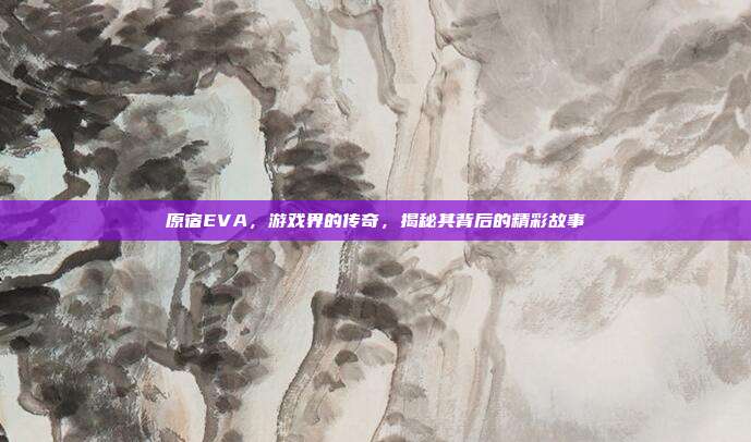 原宿EVA，游戏界的传奇，揭秘其背后的精彩故事