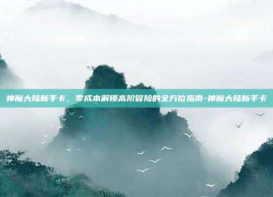 神魔大陆新手卡，零成本解锁高阶冒险的全方位指南-神魔大陆新手卡