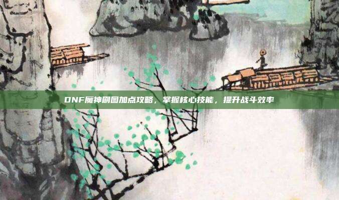 DNF魔神刷图加点攻略，掌握核心技能，提升战斗效率