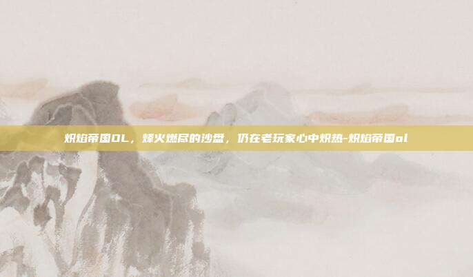 炽焰帝国OL，烽火燃尽的沙盘，仍在老玩家心中炽热-炽焰帝国ol