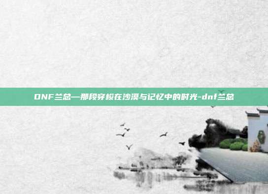 DNF兰总—那段穿梭在沙漠与记忆中的时光-dnf兰总