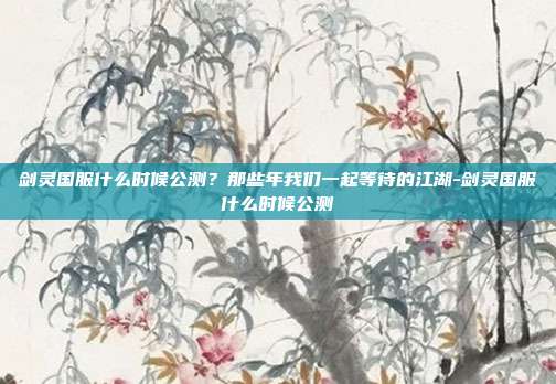 剑灵国服什么时候公测？那些年我们一起等待的江湖-剑灵国服什么时候公测