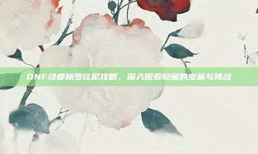 DNF绿都格罗兹尼攻略，深入探索隐藏的宝藏与挑战