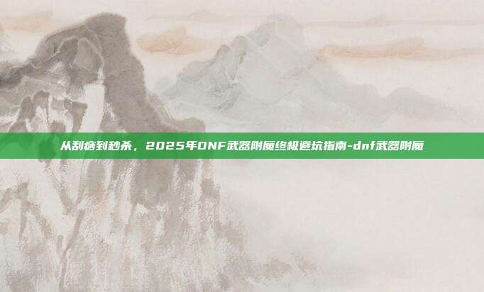 从刮痧到秒杀，2025年DNF武器附魔终极避坑指南-dnf武器附魔