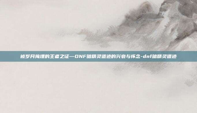 被岁月掩埋的王者之证—DNF暗精灵遗迹的兴衰与怀念-dnf暗精灵遗迹